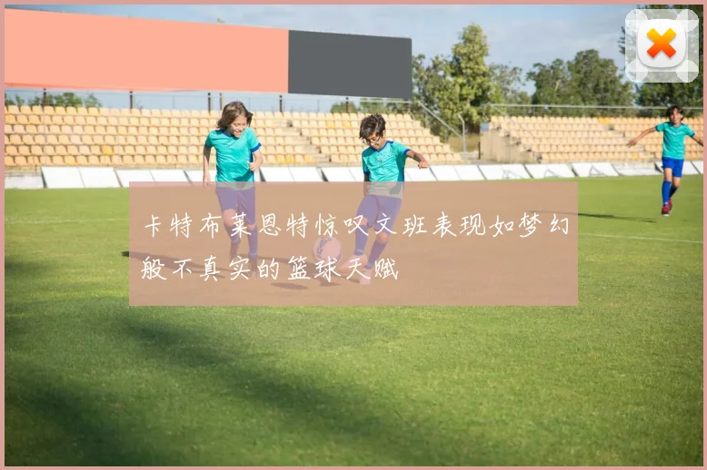 卡特布莱恩特惊叹文班表现如梦幻般不真实的篮球天赋