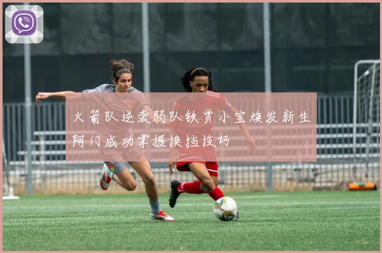 火箭队逆袭弱队铁贾小宝焕发新生阿门成功掌握换挡技巧