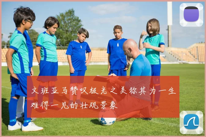 文班亚马赞叹极光之美称其为一生难得一见的壮观景象