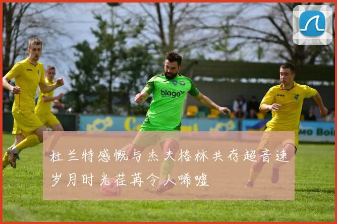 杜兰特感慨与杰夫格林共存超音速岁月时光荏苒令人唏嘘