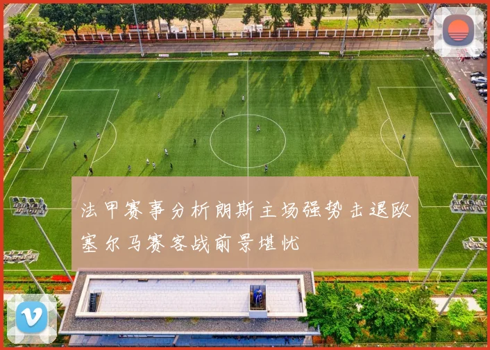 法甲赛事分析朗斯主场强势击退欧塞尔马赛客战前景堪忧
