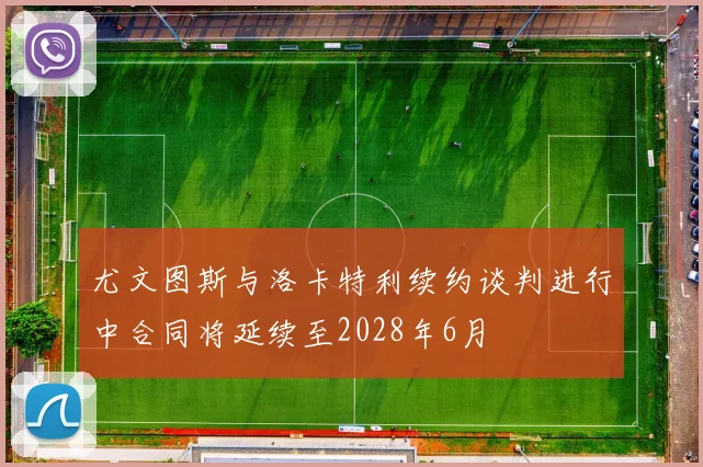 尤文图斯与洛卡特利续约谈判进行中合同将延续至2028年6月