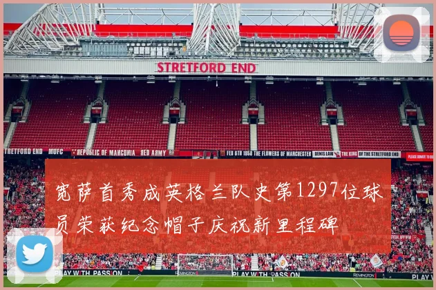 宽萨首秀成英格兰队史第1297位球员荣获纪念帽子庆祝新里程碑