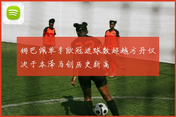 姆巴佩单季欧冠进球数超越方丹仅次于本泽马创历史新高