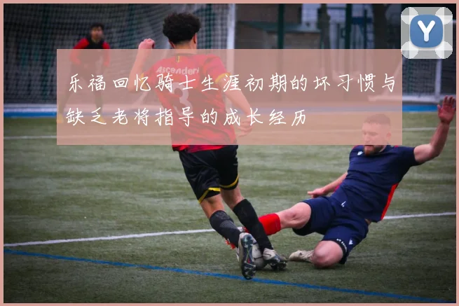 乐福回忆骑士生涯初期的坏习惯与缺乏老将指导的成长经历