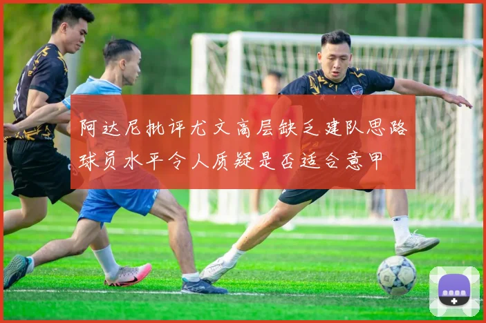 阿达尼批评尤文高层缺乏建队思路球员水平令人质疑是否适合意甲