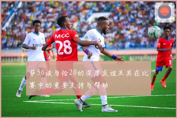 萨56谈与恰20的深厚友谊及其在比赛中的重要支持与帮助