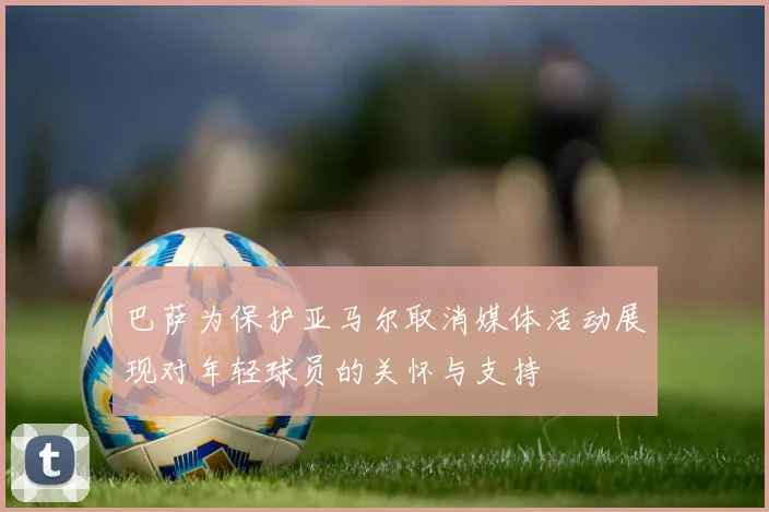 巴萨为保护亚马尔取消媒体活动展现对年轻球员的关怀与支持