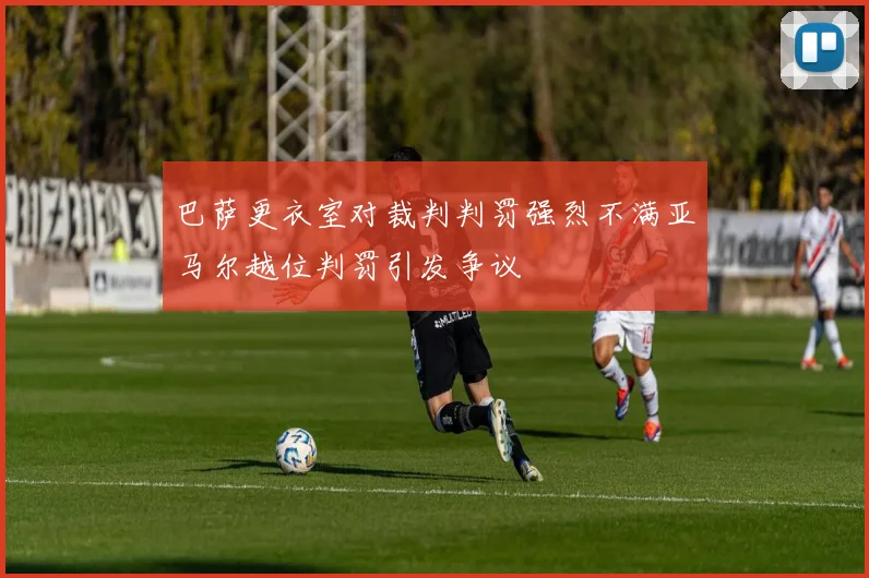 巴萨更衣室对裁判判罚强烈不满亚马尔越位判罚引发争议