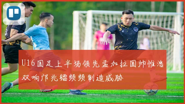 U16国足上半场领先孟加拉国帅惟浩双响邝兆镭频频制造威胁