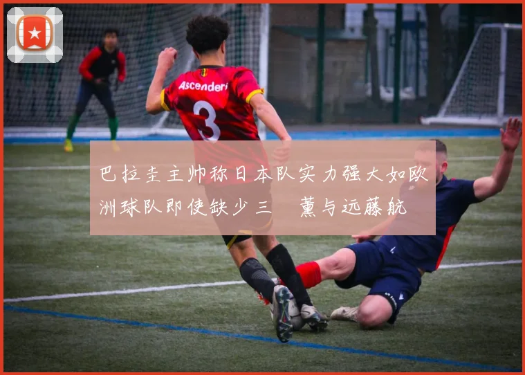 巴拉圭主帅称日本队实力强大如欧洲球队即使缺少三笘薰与远藤航