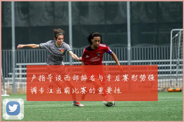 卢指导谈西部排名与季后赛形势强调专注当前比赛的重要性