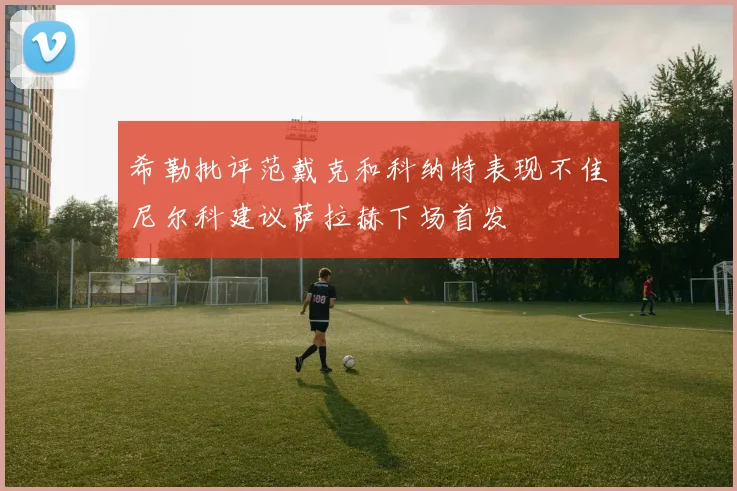 希勒批评范戴克和科纳特表现不佳尼尔科建议萨拉赫下场首发