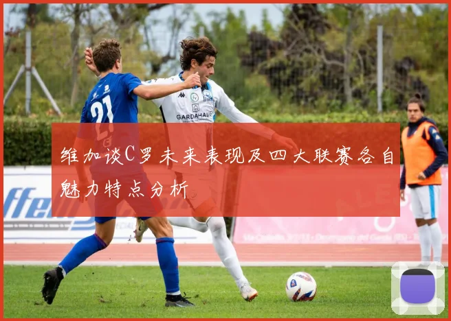 维加谈C罗未来表现及四大联赛各自魅力特点分析