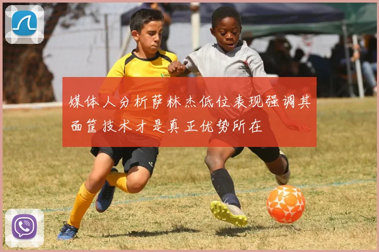 媒体人分析萨林杰低位表现强调其面筐技术才是真正优势所在