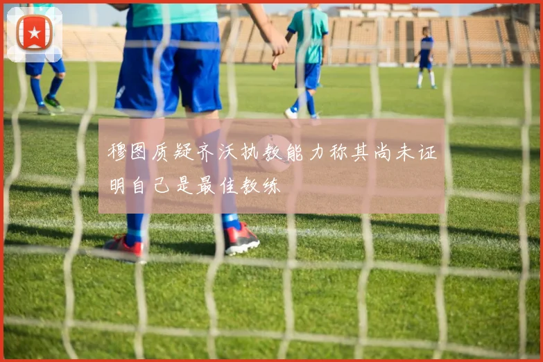 穆图质疑齐沃执教能力称其尚未证明自己是最佳教练