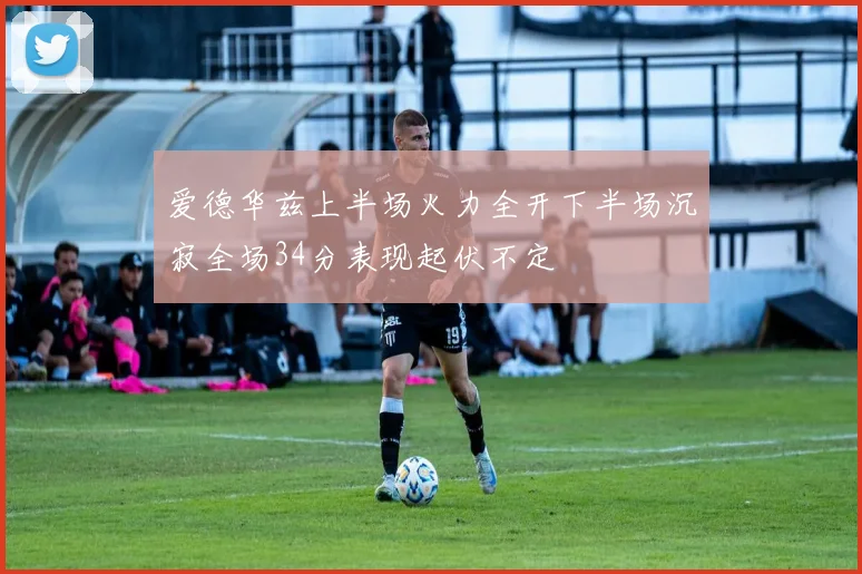 爱德华兹上半场火力全开下半场沉寂全场34分表现起伏不定