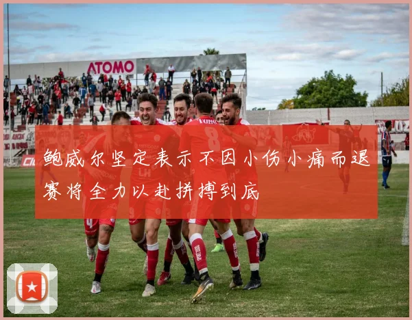 鲍威尔坚定表示不因小伤小痛而退赛将全力以赴拼搏到底
