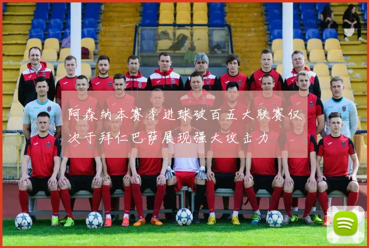 阿森纳本赛季进球破百五大联赛仅次于拜仁巴萨展现强大攻击力